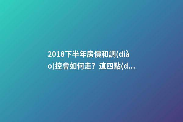 2018下半年房價和調(diào)控會如何走？這四點(diǎn)講明白！